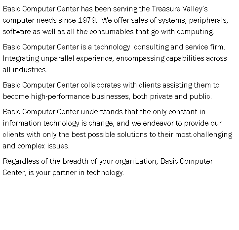 Text Box: Basic Computer Center has been serving the Treasure Valleys computer needs since 1979.  We offer sales of systems, peripherals, software as well as all the consumables that go with computing.  
Basic Computer Center is a technology  consulting and service firm.  Integrating unparallel experience, encompassing capabilities across all industries.
Basic Computer Center collaborates with clients assisting them to become high-performance businesses, both private and public.
Basic Computer Center understands that the only constant in information technology is change, and we endeavor to provide our clients with only the best possible solutions to their most challenging and complex issues.
Regardless of the breadth of your organization, Basic Computer Center, is your partner in technology.
 
 
